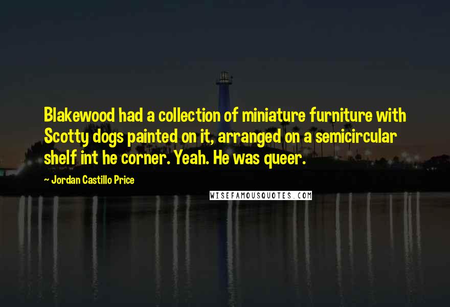 Jordan Castillo Price Quotes: Blakewood had a collection of miniature furniture with Scotty dogs painted on it, arranged on a semicircular shelf int he corner. Yeah. He was queer.