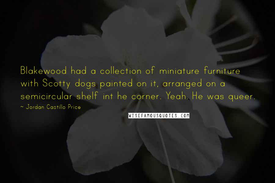 Jordan Castillo Price Quotes: Blakewood had a collection of miniature furniture with Scotty dogs painted on it, arranged on a semicircular shelf int he corner. Yeah. He was queer.