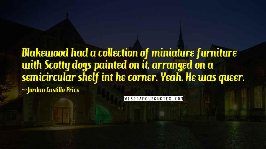 Jordan Castillo Price Quotes: Blakewood had a collection of miniature furniture with Scotty dogs painted on it, arranged on a semicircular shelf int he corner. Yeah. He was queer.