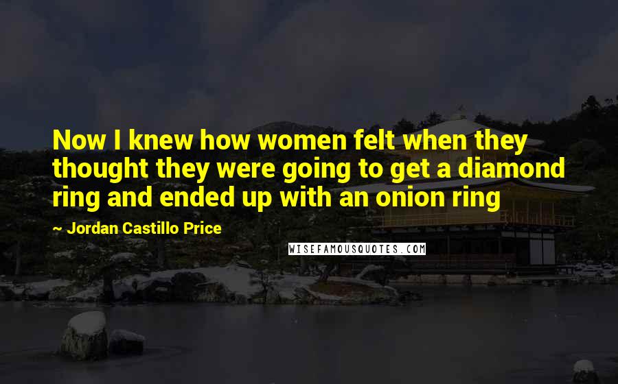 Jordan Castillo Price Quotes: Now I knew how women felt when they thought they were going to get a diamond ring and ended up with an onion ring