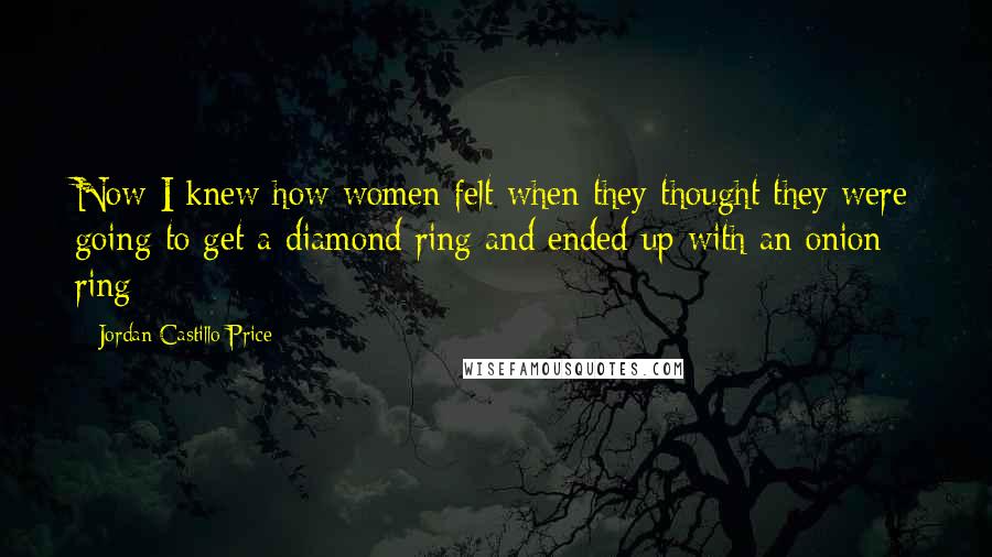 Jordan Castillo Price Quotes: Now I knew how women felt when they thought they were going to get a diamond ring and ended up with an onion ring