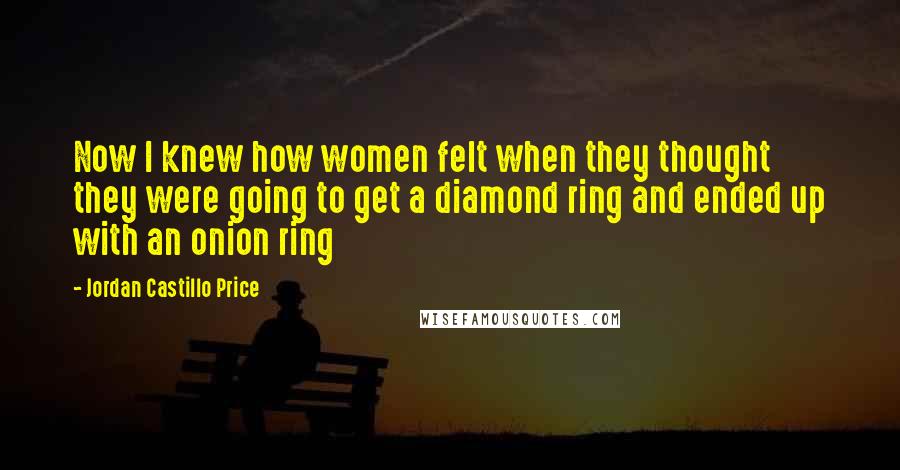Jordan Castillo Price Quotes: Now I knew how women felt when they thought they were going to get a diamond ring and ended up with an onion ring