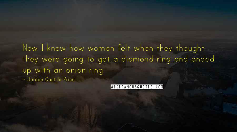 Jordan Castillo Price Quotes: Now I knew how women felt when they thought they were going to get a diamond ring and ended up with an onion ring