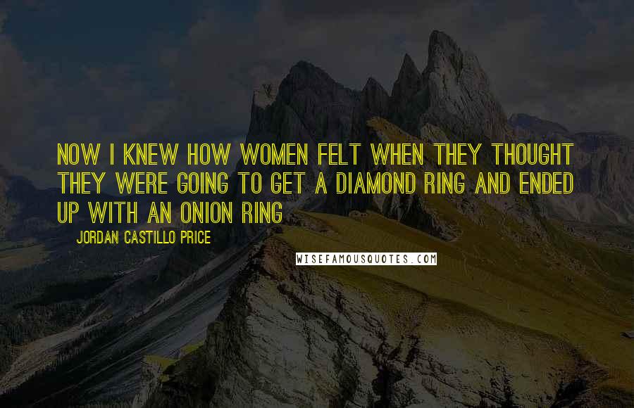 Jordan Castillo Price Quotes: Now I knew how women felt when they thought they were going to get a diamond ring and ended up with an onion ring