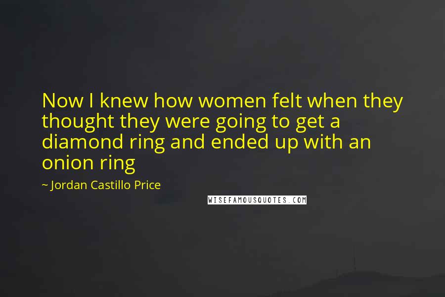 Jordan Castillo Price Quotes: Now I knew how women felt when they thought they were going to get a diamond ring and ended up with an onion ring