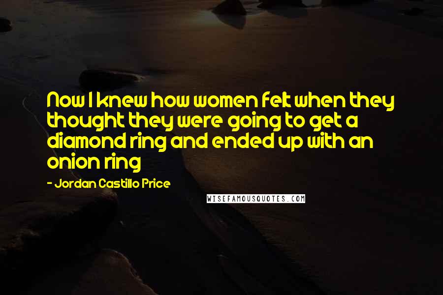 Jordan Castillo Price Quotes: Now I knew how women felt when they thought they were going to get a diamond ring and ended up with an onion ring