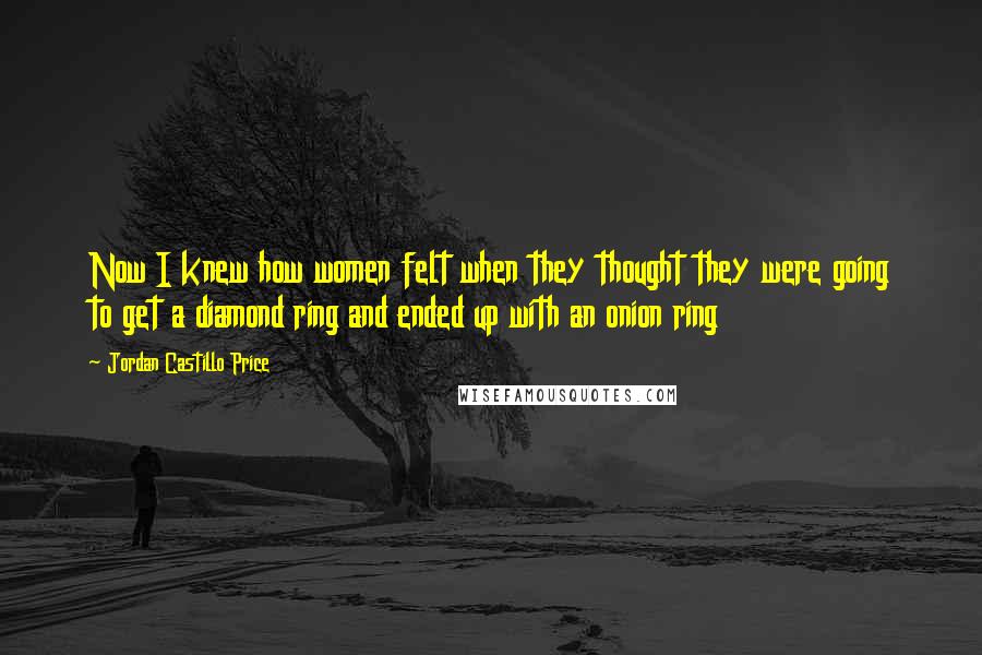 Jordan Castillo Price Quotes: Now I knew how women felt when they thought they were going to get a diamond ring and ended up with an onion ring