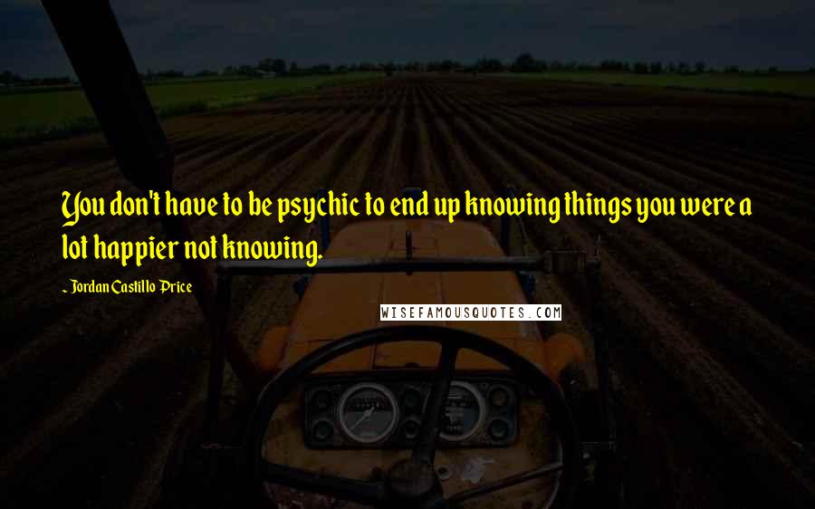 Jordan Castillo Price Quotes: You don't have to be psychic to end up knowing things you were a lot happier not knowing.