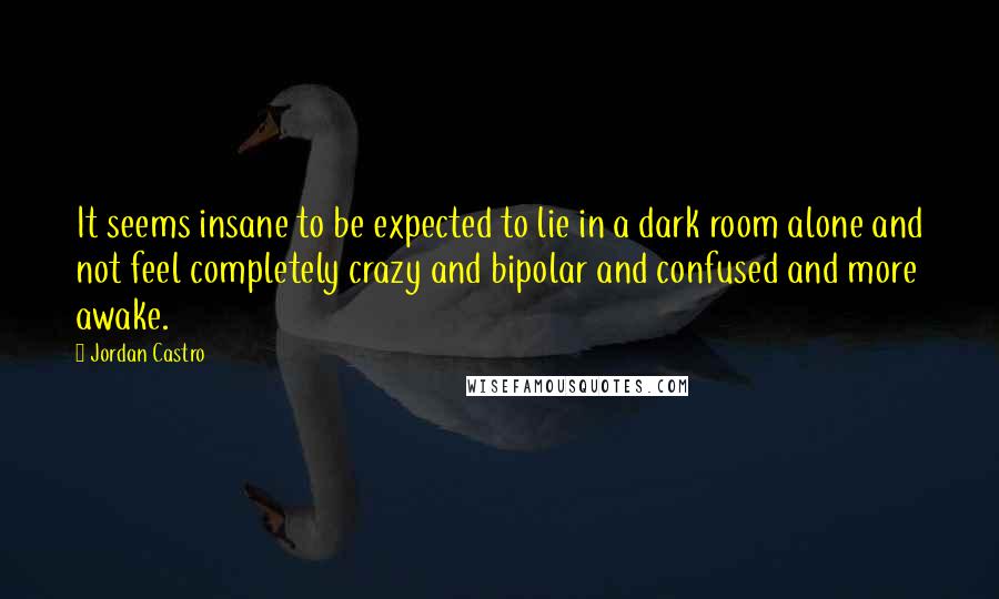 Jordan Castro Quotes: It seems insane to be expected to lie in a dark room alone and not feel completely crazy and bipolar and confused and more awake.