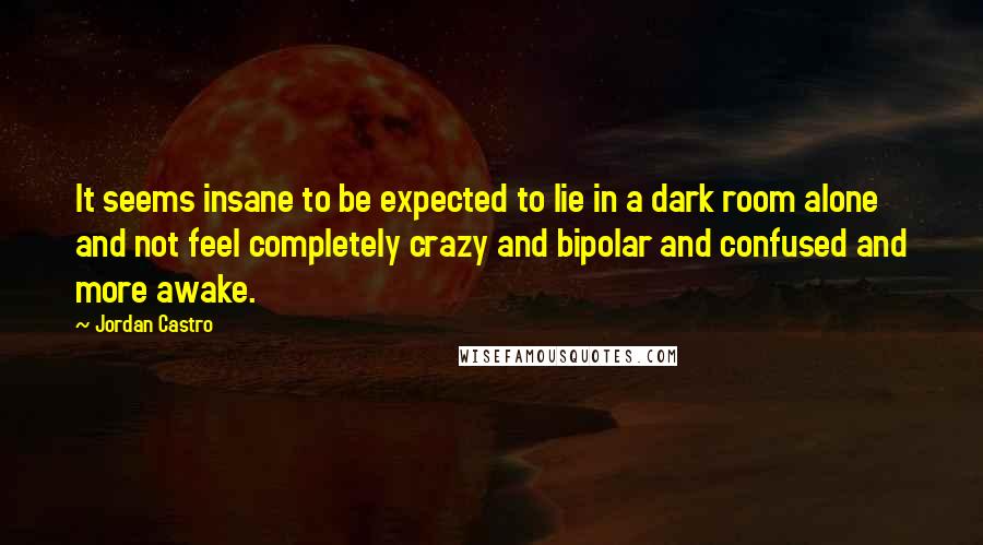 Jordan Castro Quotes: It seems insane to be expected to lie in a dark room alone and not feel completely crazy and bipolar and confused and more awake.