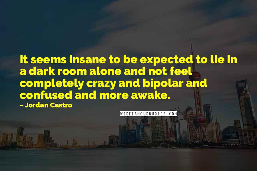 Jordan Castro Quotes: It seems insane to be expected to lie in a dark room alone and not feel completely crazy and bipolar and confused and more awake.