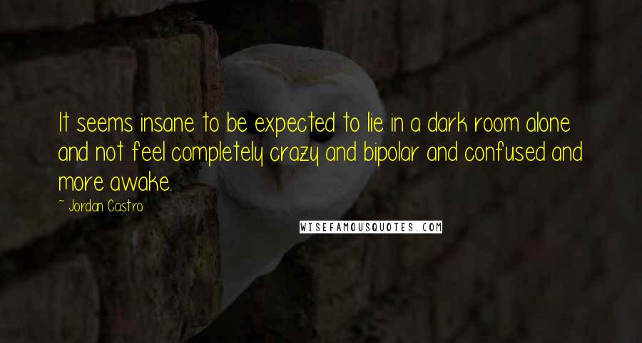 Jordan Castro Quotes: It seems insane to be expected to lie in a dark room alone and not feel completely crazy and bipolar and confused and more awake.