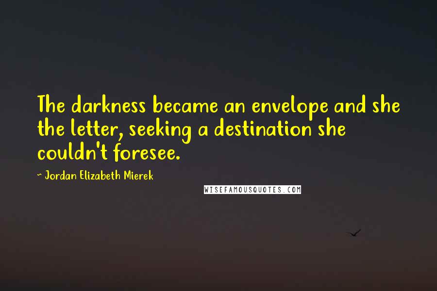 Jordan Elizabeth Mierek Quotes: The darkness became an envelope and she the letter, seeking a destination she couldn't foresee.