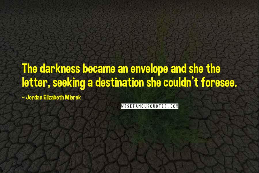 Jordan Elizabeth Mierek Quotes: The darkness became an envelope and she the letter, seeking a destination she couldn't foresee.