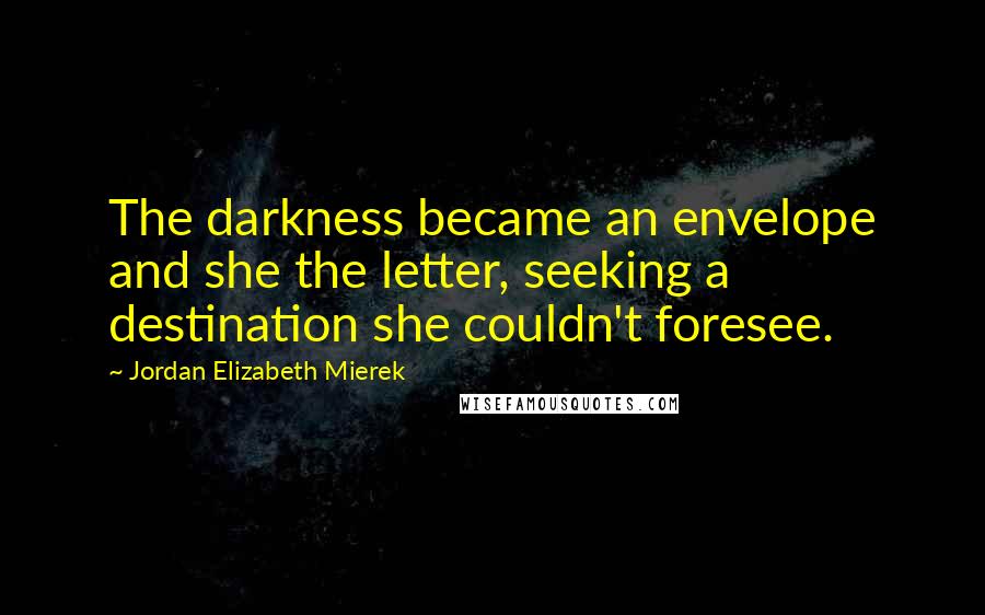 Jordan Elizabeth Mierek Quotes: The darkness became an envelope and she the letter, seeking a destination she couldn't foresee.