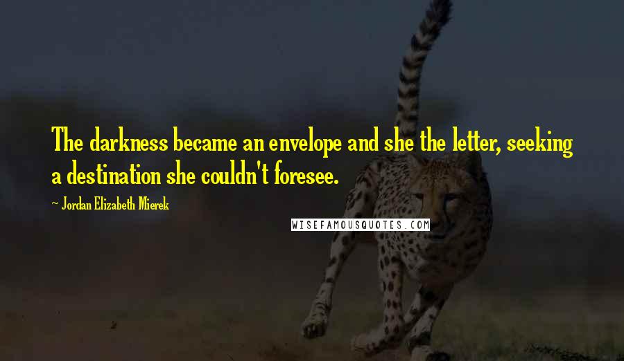 Jordan Elizabeth Mierek Quotes: The darkness became an envelope and she the letter, seeking a destination she couldn't foresee.
