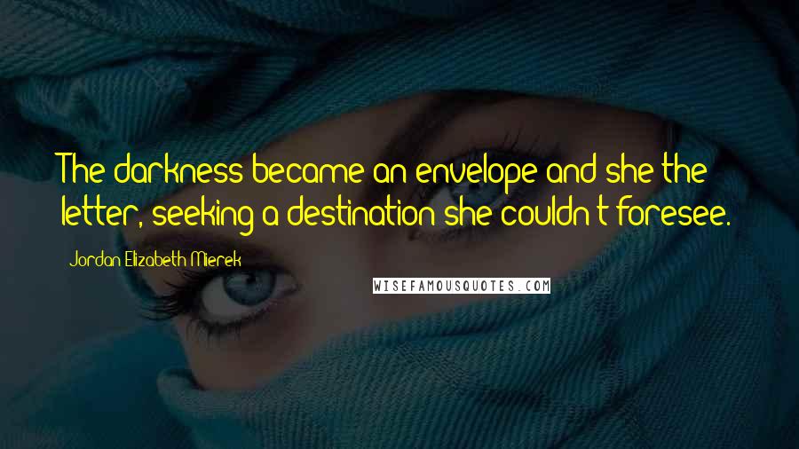 Jordan Elizabeth Mierek Quotes: The darkness became an envelope and she the letter, seeking a destination she couldn't foresee.