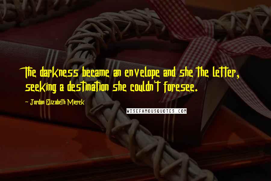Jordan Elizabeth Mierek Quotes: The darkness became an envelope and she the letter, seeking a destination she couldn't foresee.