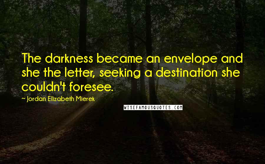 Jordan Elizabeth Mierek Quotes: The darkness became an envelope and she the letter, seeking a destination she couldn't foresee.