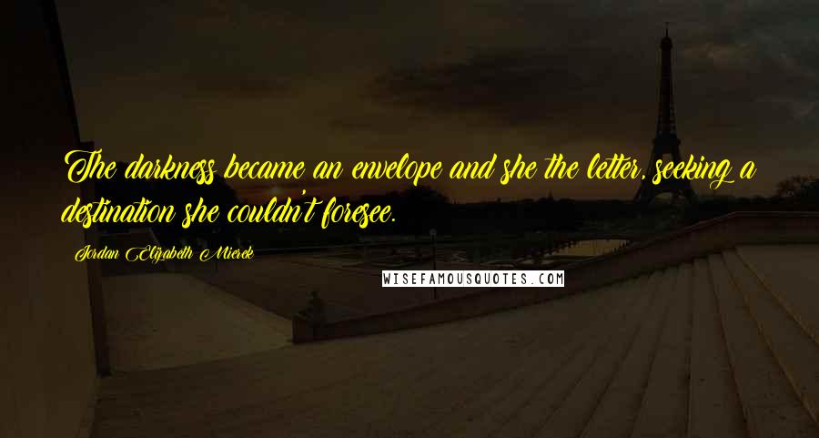 Jordan Elizabeth Mierek Quotes: The darkness became an envelope and she the letter, seeking a destination she couldn't foresee.