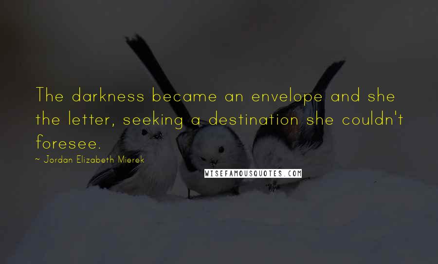 Jordan Elizabeth Mierek Quotes: The darkness became an envelope and she the letter, seeking a destination she couldn't foresee.