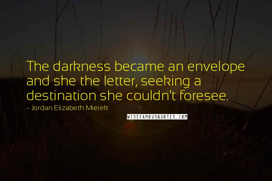 Jordan Elizabeth Mierek Quotes: The darkness became an envelope and she the letter, seeking a destination she couldn't foresee.