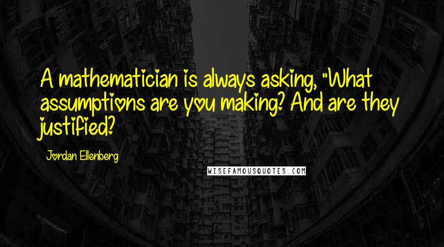 Jordan Ellenberg Quotes: A mathematician is always asking, "What assumptions are you making? And are they justified?