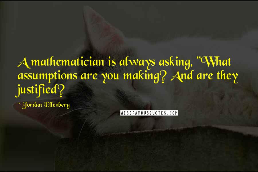 Jordan Ellenberg Quotes: A mathematician is always asking, "What assumptions are you making? And are they justified?