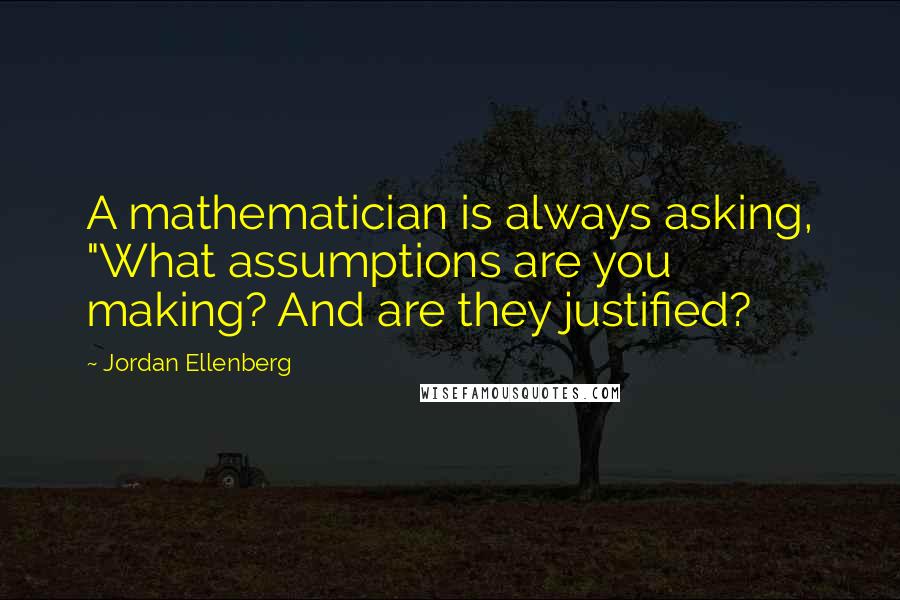 Jordan Ellenberg Quotes: A mathematician is always asking, "What assumptions are you making? And are they justified?