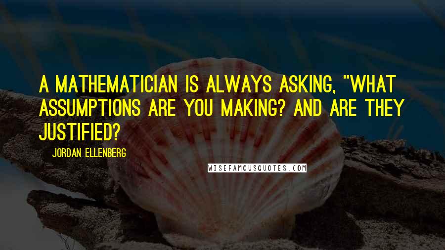 Jordan Ellenberg Quotes: A mathematician is always asking, "What assumptions are you making? And are they justified?