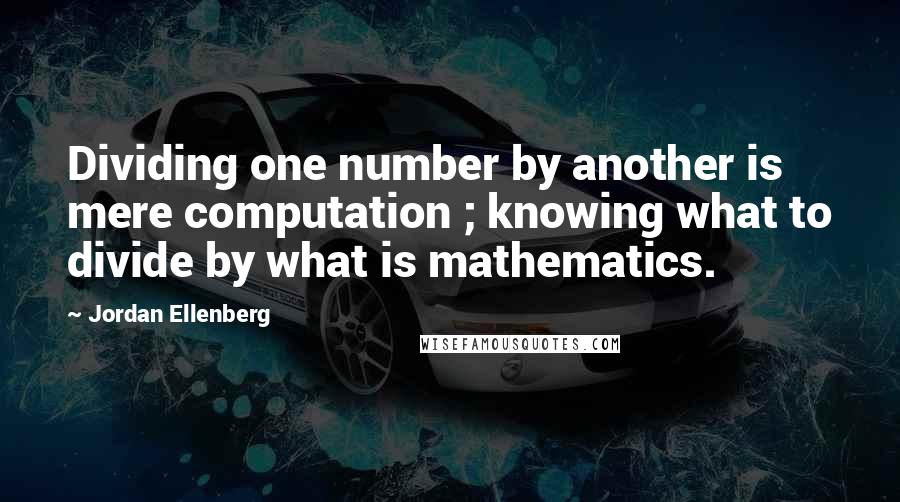 Jordan Ellenberg Quotes: Dividing one number by another is mere computation ; knowing what to divide by what is mathematics.