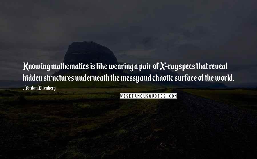 Jordan Ellenberg Quotes: Knowing mathematics is like wearing a pair of X-ray specs that reveal hidden structures underneath the messy and chaotic surface of the world.