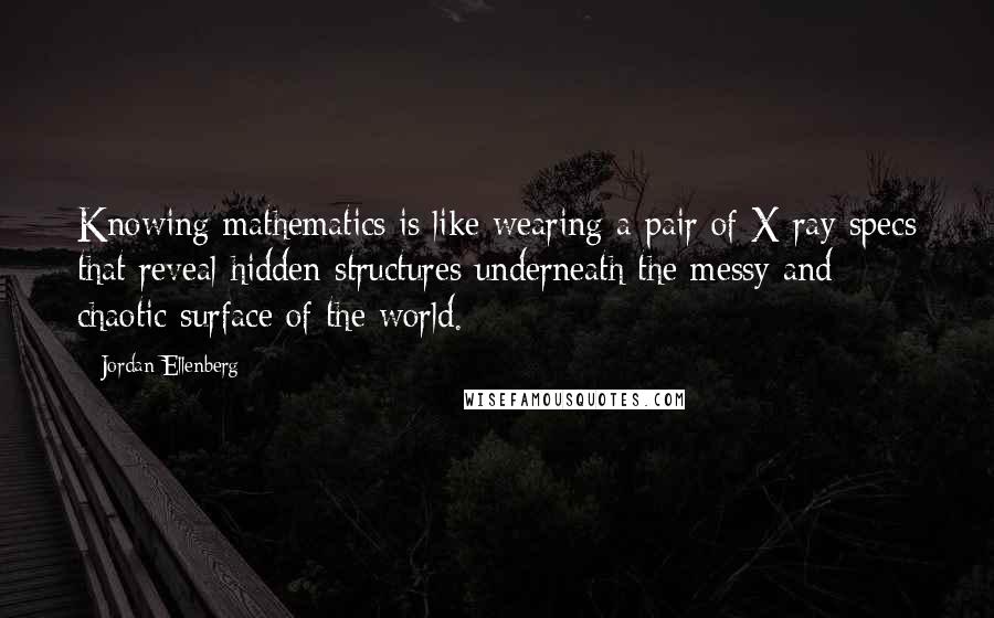 Jordan Ellenberg Quotes: Knowing mathematics is like wearing a pair of X-ray specs that reveal hidden structures underneath the messy and chaotic surface of the world.