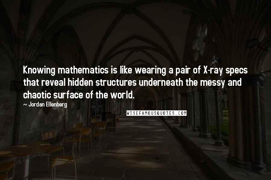 Jordan Ellenberg Quotes: Knowing mathematics is like wearing a pair of X-ray specs that reveal hidden structures underneath the messy and chaotic surface of the world.