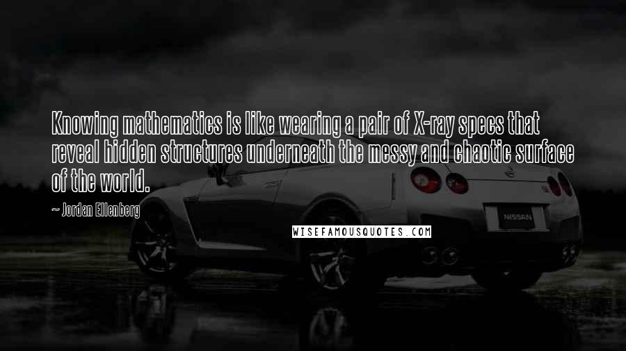 Jordan Ellenberg Quotes: Knowing mathematics is like wearing a pair of X-ray specs that reveal hidden structures underneath the messy and chaotic surface of the world.