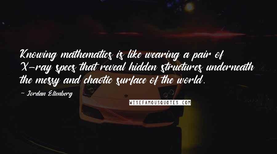 Jordan Ellenberg Quotes: Knowing mathematics is like wearing a pair of X-ray specs that reveal hidden structures underneath the messy and chaotic surface of the world.