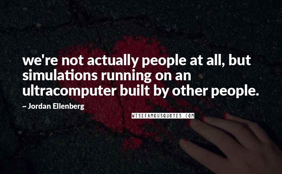 Jordan Ellenberg Quotes: we're not actually people at all, but simulations running on an ultracomputer built by other people.