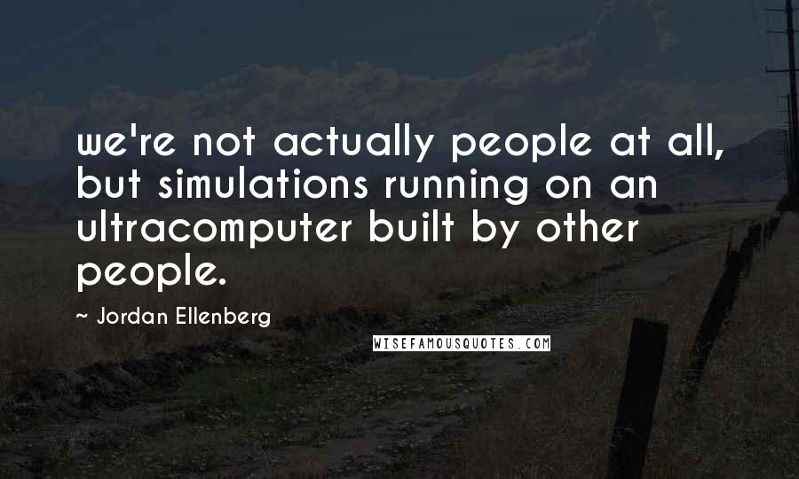 Jordan Ellenberg Quotes: we're not actually people at all, but simulations running on an ultracomputer built by other people.