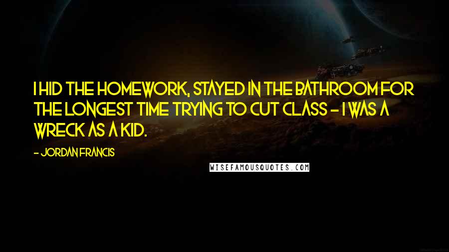 Jordan Francis Quotes: I hid the homework, stayed in the bathroom for the longest time trying to cut class - I was a wreck as a kid.