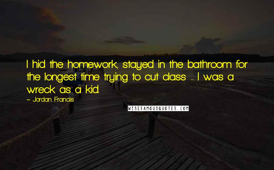 Jordan Francis Quotes: I hid the homework, stayed in the bathroom for the longest time trying to cut class - I was a wreck as a kid.