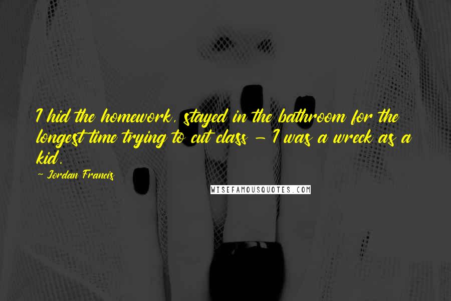 Jordan Francis Quotes: I hid the homework, stayed in the bathroom for the longest time trying to cut class - I was a wreck as a kid.