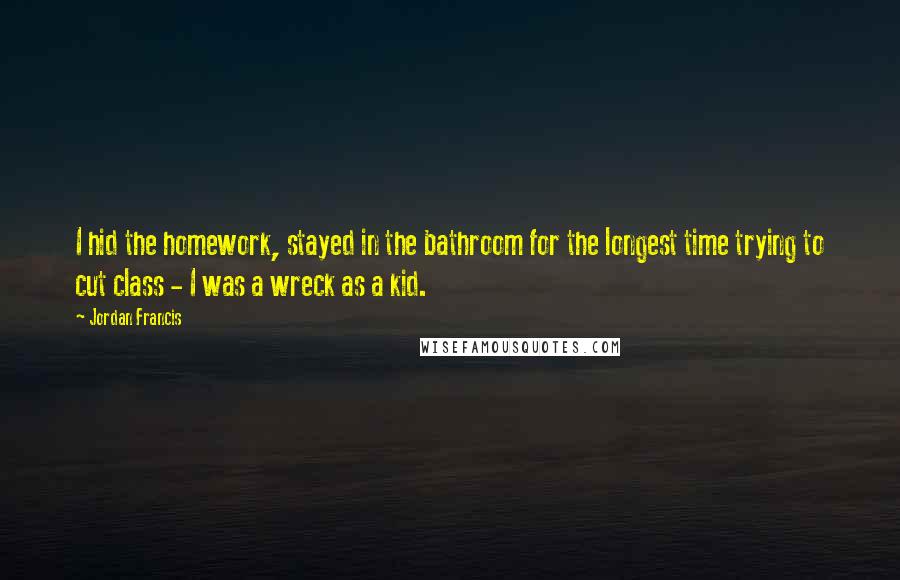 Jordan Francis Quotes: I hid the homework, stayed in the bathroom for the longest time trying to cut class - I was a wreck as a kid.