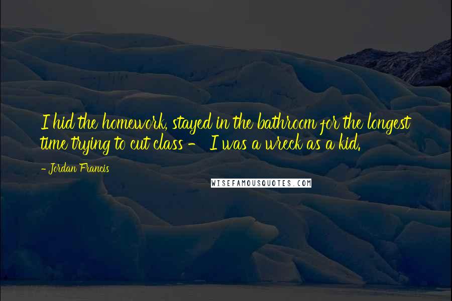 Jordan Francis Quotes: I hid the homework, stayed in the bathroom for the longest time trying to cut class - I was a wreck as a kid.