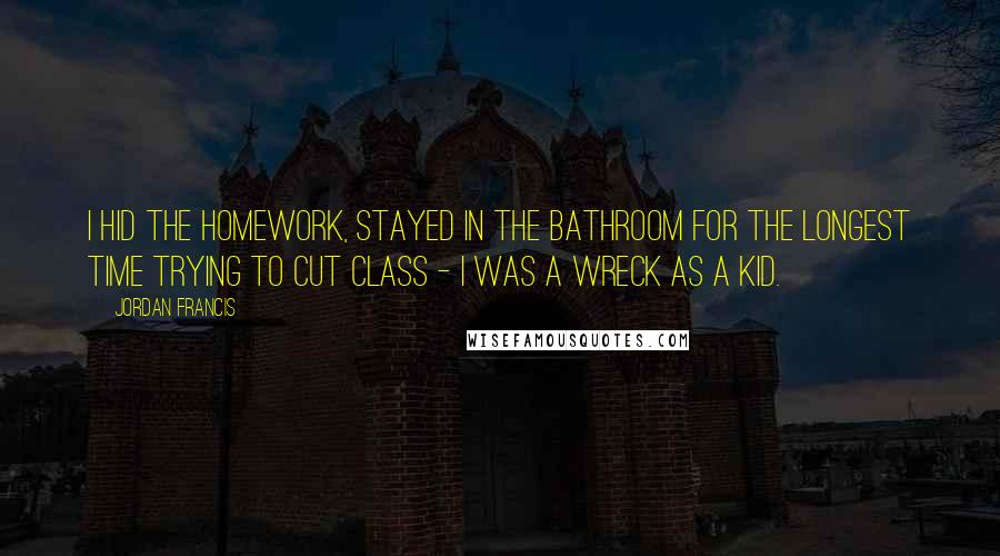 Jordan Francis Quotes: I hid the homework, stayed in the bathroom for the longest time trying to cut class - I was a wreck as a kid.