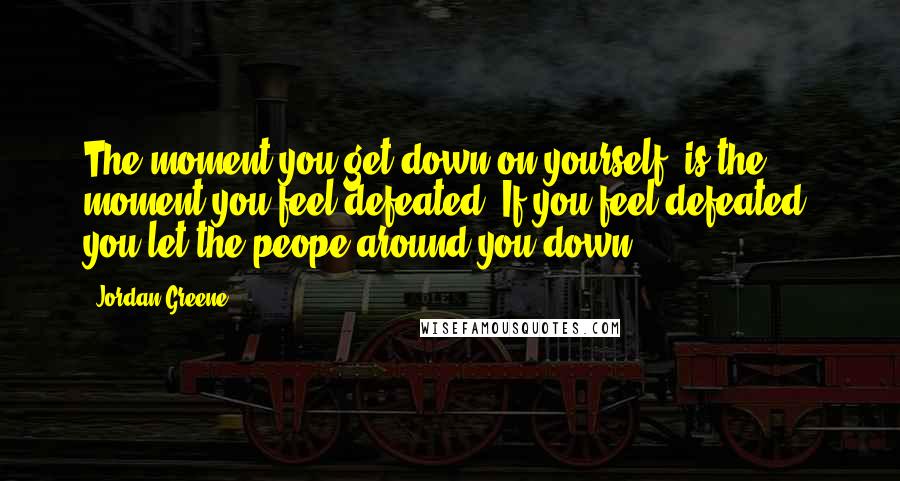 Jordan Greene Quotes: The moment you get down on yourself, is the moment you feel defeated. If you feel defeated, you let the peope around you down.