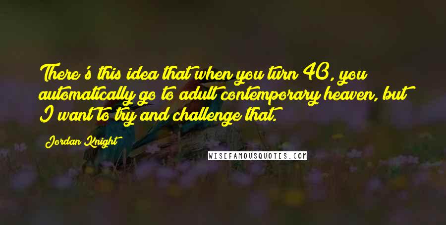 Jordan Knight Quotes: There's this idea that when you turn 40, you automatically go to adult contemporary heaven, but I want to try and challenge that.