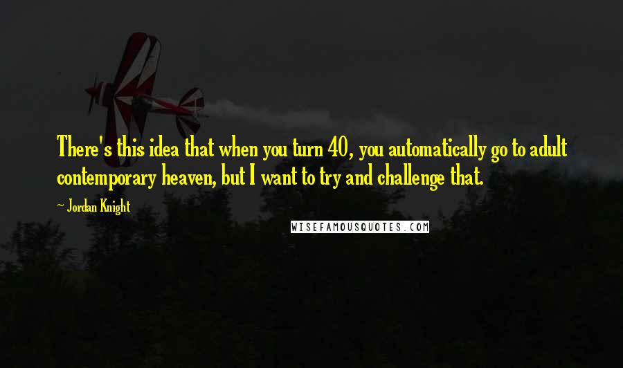 Jordan Knight Quotes: There's this idea that when you turn 40, you automatically go to adult contemporary heaven, but I want to try and challenge that.