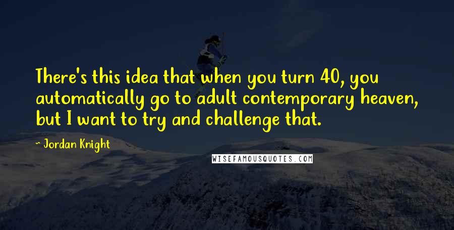 Jordan Knight Quotes: There's this idea that when you turn 40, you automatically go to adult contemporary heaven, but I want to try and challenge that.