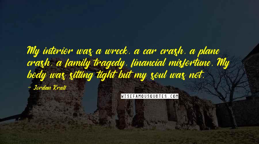 Jordan Krall Quotes: My interior was a wreck, a car crash, a plane crash, a family tragedy, financial misfortune. My body was sitting tight but my soul was not.