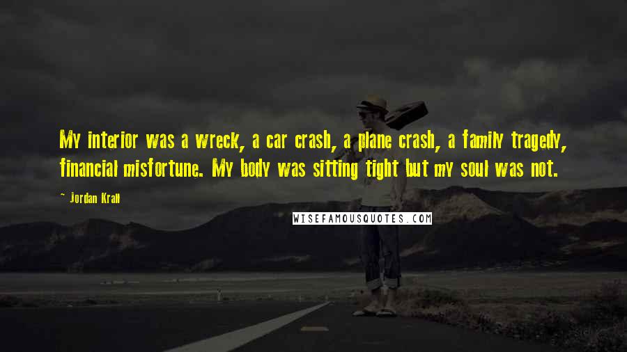 Jordan Krall Quotes: My interior was a wreck, a car crash, a plane crash, a family tragedy, financial misfortune. My body was sitting tight but my soul was not.